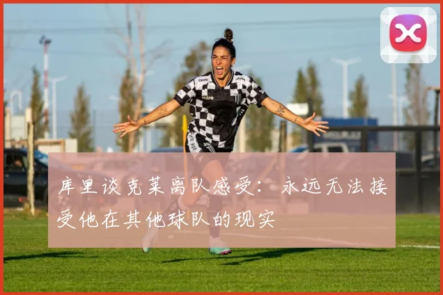 库里谈克莱离队感受：永远无法接受他在其他球队的现实