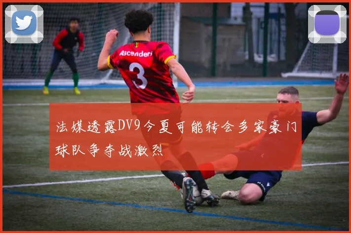 法媒透露DV9今夏可能转会多家豪门球队争夺战激烈