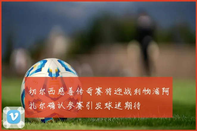 切尔西慈善传奇赛将迎战利物浦阿扎尔确认参赛引发球迷期待