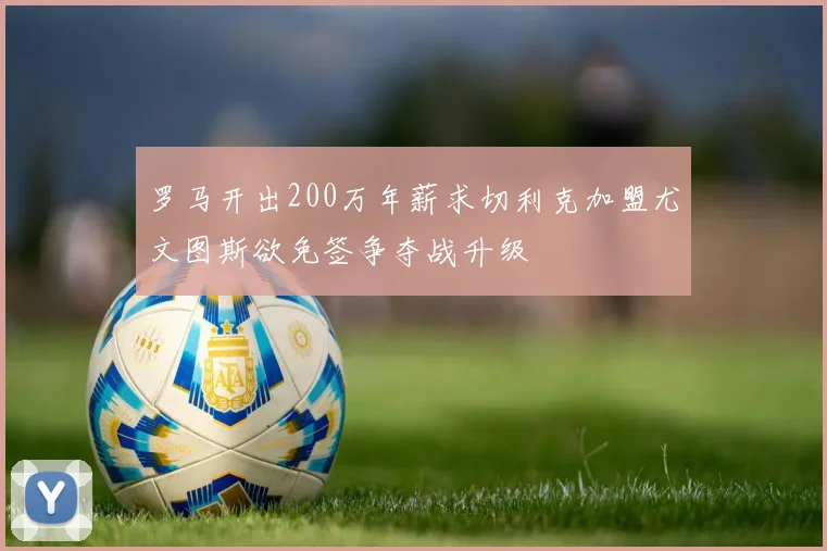 罗马开出200万年薪求切利克加盟尤文图斯欲免签争夺战升级