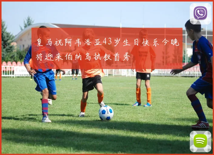 皇马祝阿韦洛亚43岁生日快乐今晚将迎来伯纳乌执教首秀