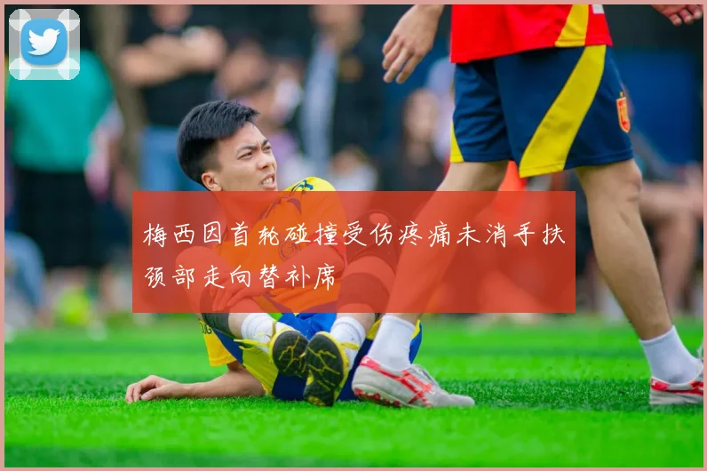 梅西因首轮碰撞受伤疼痛未消手扶颈部走向替补席