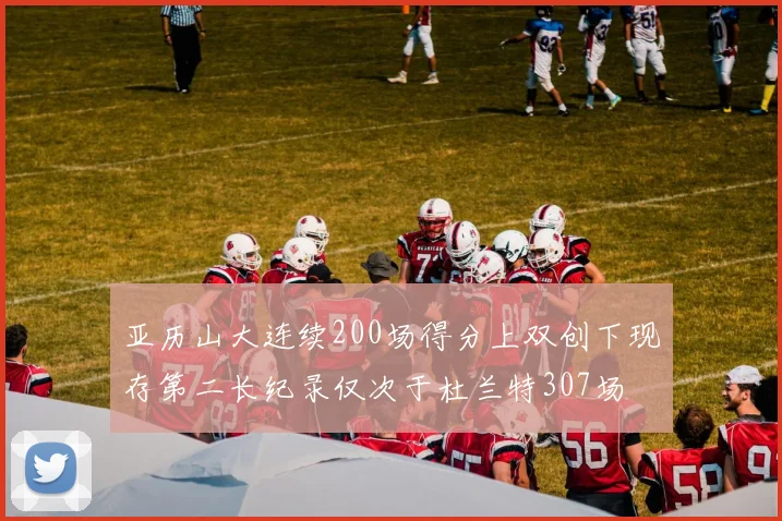 亚历山大连续200场得分上双创下现存第二长纪录仅次于杜兰特307场
