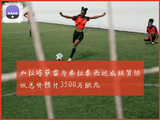 加拉塔萨雷与弗拉泰西达成租赁协议总价预计3500万欧元