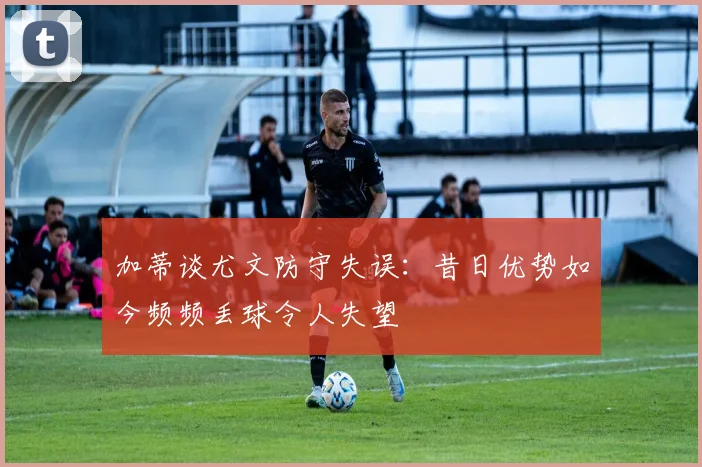 加蒂谈尤文防守失误：昔日优势如今频频丢球令人失望