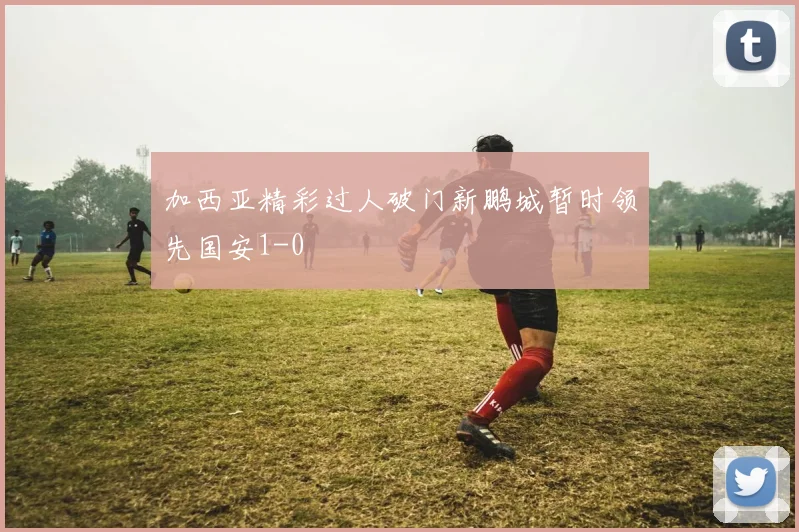 加西亚精彩过人破门新鹏城暂时领先国安1-0