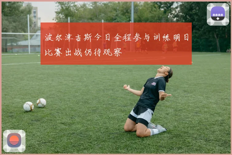波尔津吉斯今日全程参与训练明日比赛出战仍待观察