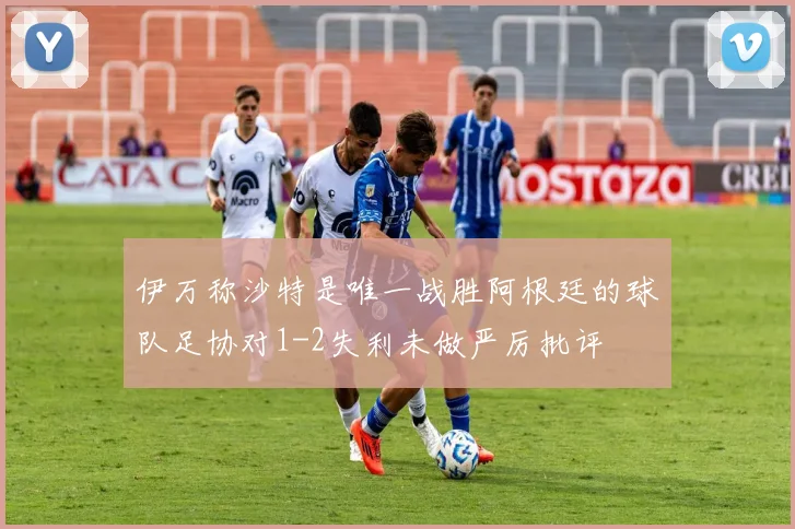 伊万称沙特是唯一战胜阿根廷的球队足协对1-2失利未做严厉批评
