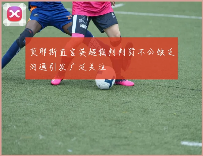 莫耶斯直言英超裁判判罚不公缺乏沟通引发广泛关注
