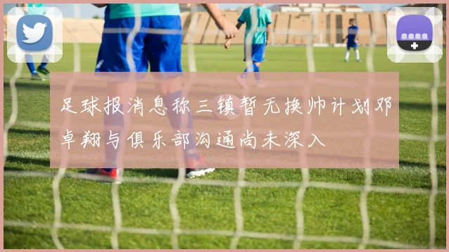 足球报消息称三镇暂无换帅计划邓卓翔与俱乐部沟通尚未深入