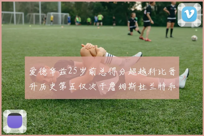 爱德华兹25岁前总得分超越科比晋升历史第五仅次于詹姆斯杜兰特和东契奇