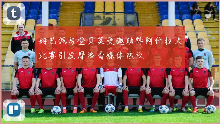 姆巴佩与登贝莱受邀助阵阿什拉夫比赛引发摩洛哥媒体热议