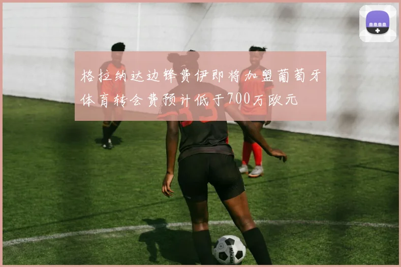 格拉纳达边锋费伊即将加盟葡萄牙体育转会费预计低于700万欧元