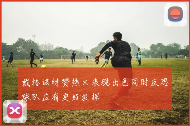 戴格诺特赞热火表现出色同时反思球队应有更好发挥
