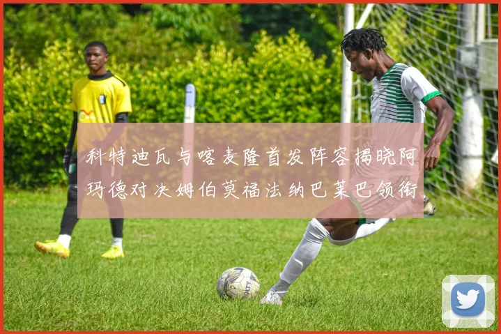 科特迪瓦与喀麦隆首发阵容揭晓阿玛德对决姆伯莫福法纳巴莱巴领衔出战