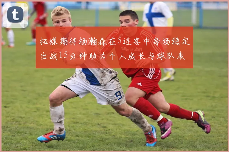 拓媒期待杨瀚森在5连客中每场稳定出战15分钟助力个人成长与球队表现