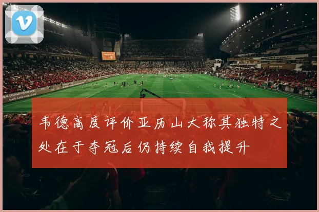 韦德高度评价亚历山大称其独特之处在于夺冠后仍持续自我提升