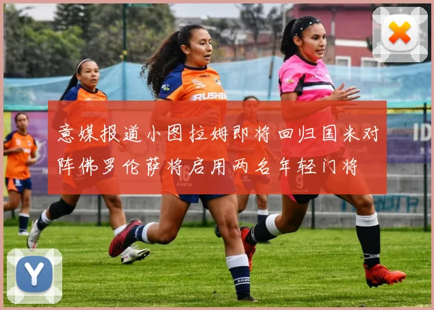 意媒报道小图拉姆即将回归国米对阵佛罗伦萨将启用两名年轻门将