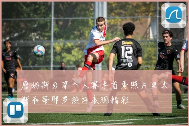 詹姆斯分享个人赛季首秀照片里夫斯和蒂耶罗热评表现精彩